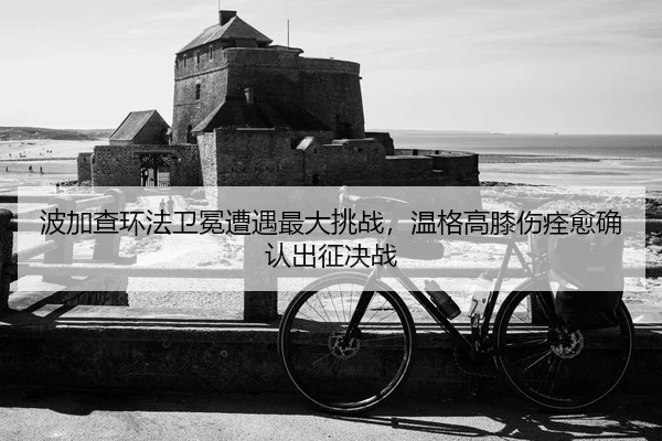 波加查环法卫冕遭遇最大挑战，温格高膝伤痊愈确认出征决战
